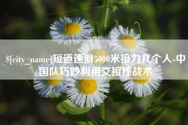巴中短道速滑5000米接力几个人-中国队巧妙利用交接棒战术