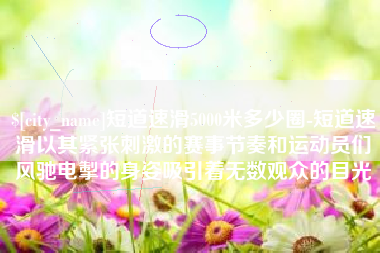 巴中短道速滑5000米多少圈-短道速滑以其紧张刺激的赛事节奏和运动员们风驰电掣的身姿吸引着无数观众的目光