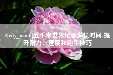 巴中五千米世界纪录多长时间-提升耐力、速度和跑步技巧