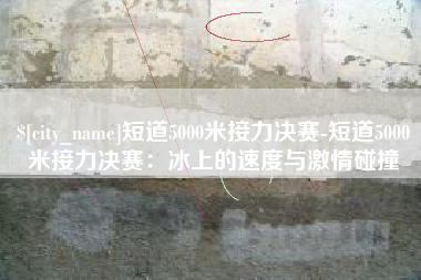 巴中短道5000米接力决赛-短道5000米接力决赛：冰上的速度与激情碰撞