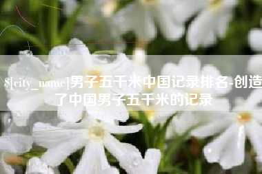 巴中男子五千米中国记录排名-创造了中国男子五千米的记录