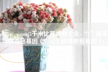 巴中5千米比赛视频大全-“V”通常与病毒癌基因（V-onc）和细胞癌基因（C-onc）相关