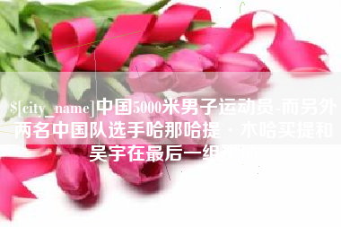 巴中中国5000米男子运动员-而另外两名中国队选手哈那哈提·木哈买提和吴宇在最后一组出场
